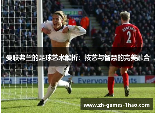 曼联弗兰的足球艺术解析：技艺与智慧的完美融合